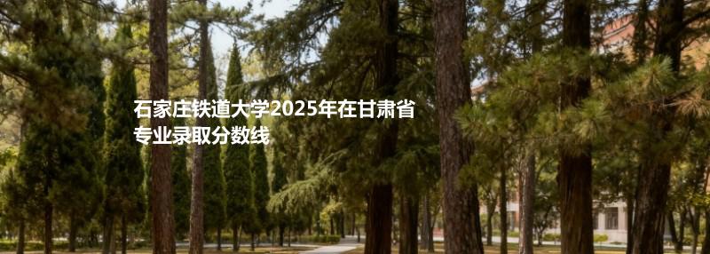 石家庄铁道大学2025在甘肃专业录取最低分 容易录取专业汇总