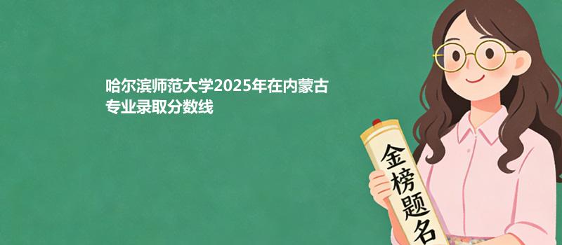 哈尔滨师范大学2025在内蒙古专业录取最低分、录取位次