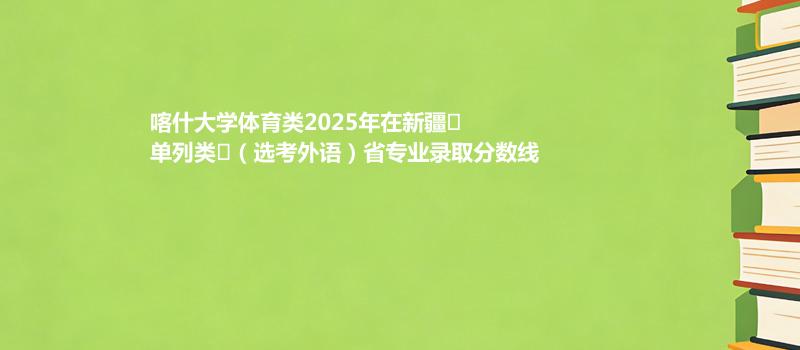 喀什大学体育类2025在新疆
单列类
（选考外语）专业录取最低分和最高分汇总