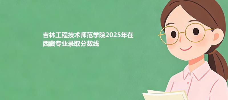 吉林工程技术师范学院2025在西藏录取分数线
