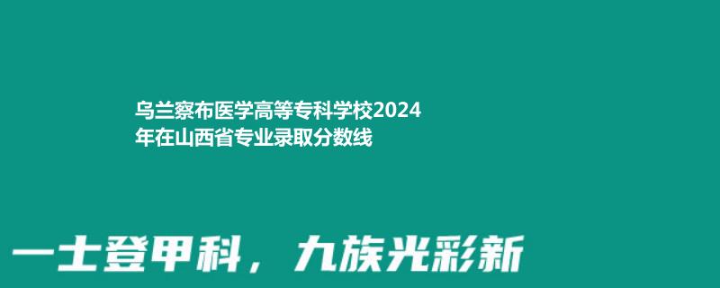 乌兰察布医学高等专科学校2024年在山西专业录取分数线