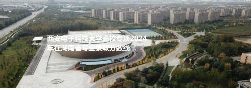 西安电子科技大学高校专项2024湖南省专业录取分数线