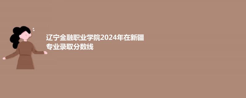 辽宁金融职业学院2024年在新疆专业录取分数线
