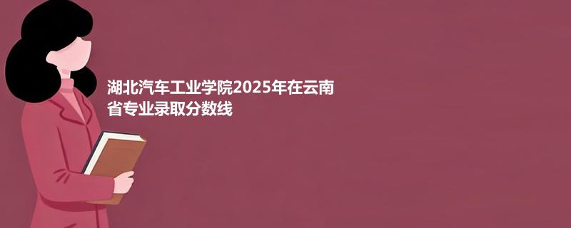 湖北汽车工业学院2025在云南专业录取分汇总（2026考生参考）