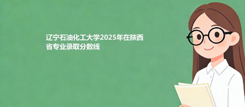 辽宁石油化工大学2025高考在陕西专业录取最低分详情