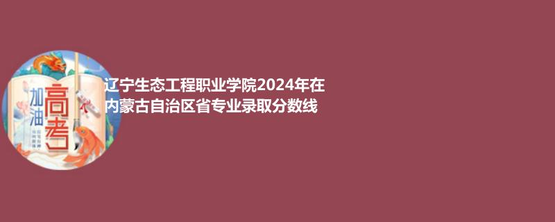 辽宁生态工程职业学院2024年在内蒙古专业录取分数线
