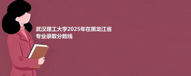 武汉理工大学2025在黑龙江分专业分数线和最低位次