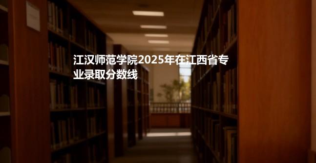 江汉师范学院2025在江西分专业最低分汇总 2026志愿参考