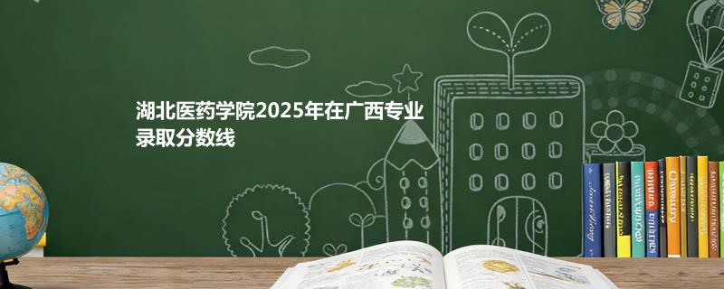 湖北医药学院2025在广西专业录取最低分和最高分