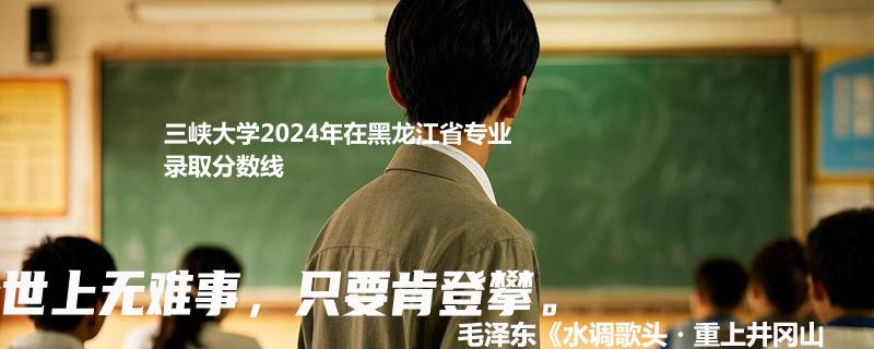 三峡大学2024年在黑龙江省专业录取分数线
