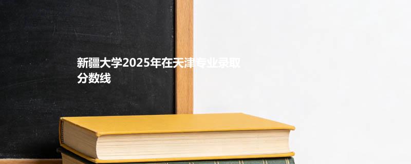 新疆大学2025在天津专业录取分数和最低位次
