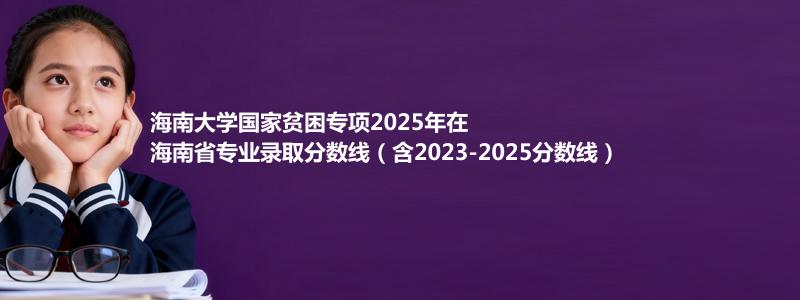 海南大学国家贫困专项2025年在海南省专业录取分数线（含2023-2025分数线）