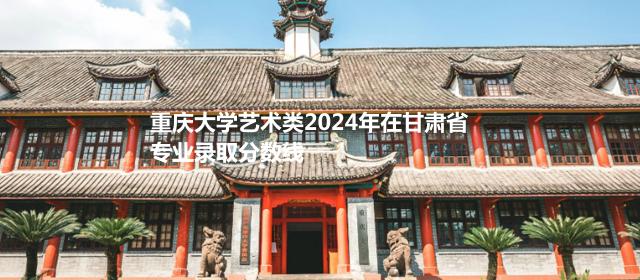 重庆大学艺术类2024高考在甘肃专业录取分数线
