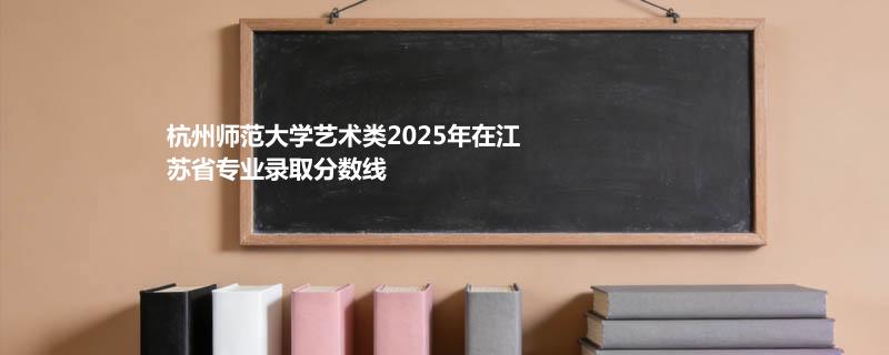 杭州师范大学艺术类2025在江苏分专业录取最低分汇总（2026高考参考）