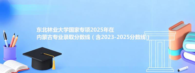 东北林业大学国家专项2025年在内蒙古分数线和最低位次(含2023-2025历年)