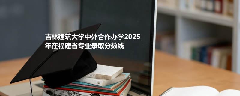 吉林建筑大学中外合作办学2025在福建专业录取最低分数线