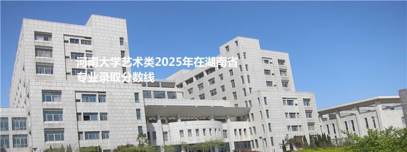 河南大学艺术类2025年在湖南省专业录取分数线