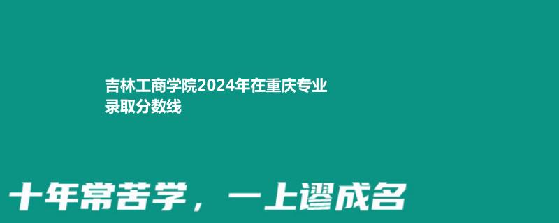 吉林工商学院2024年在重庆专业录取分数线