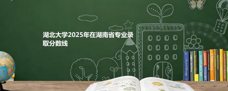 湖北大学2025在湖南专业录取最低分汇总 2026参考