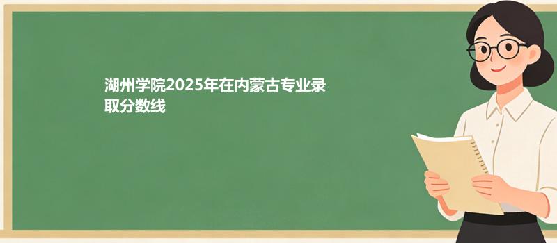 湖州学院2025在内蒙古专业录取最低分、最高分