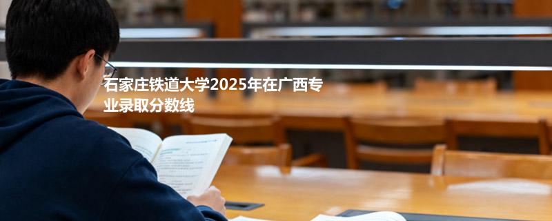 石家庄铁道大学2025在广西专业录取最低分和最高分