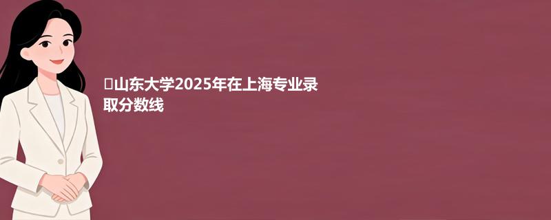 ﻿山东大学2025年在上海专业录取分数线