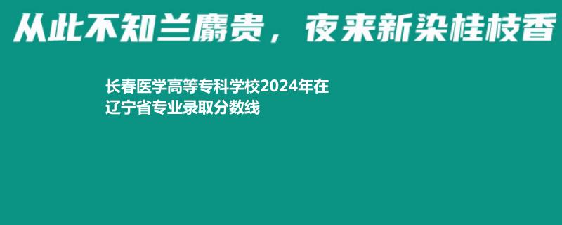 长春医学高等专科学校2024年在辽宁省专业录取分数线