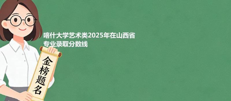 喀什大学艺术类2025在山西专业最低录取分 2026多少分能考上