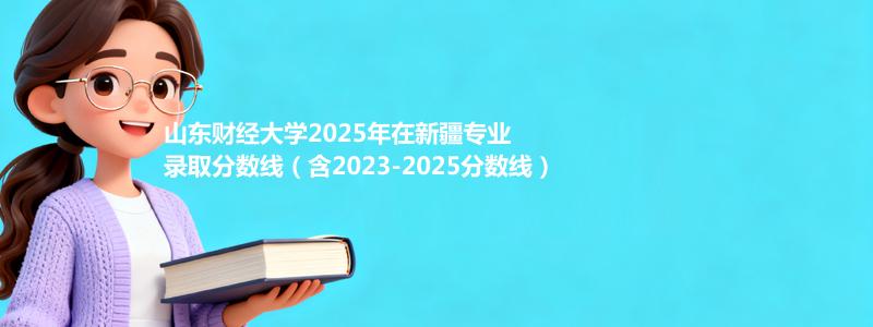 山东财经大学2025年在新疆专业录取分数线(含2023-2025历年)