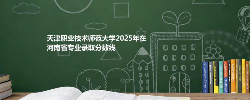 天津职业技术师范大学2025在河南分专业最低录取分数