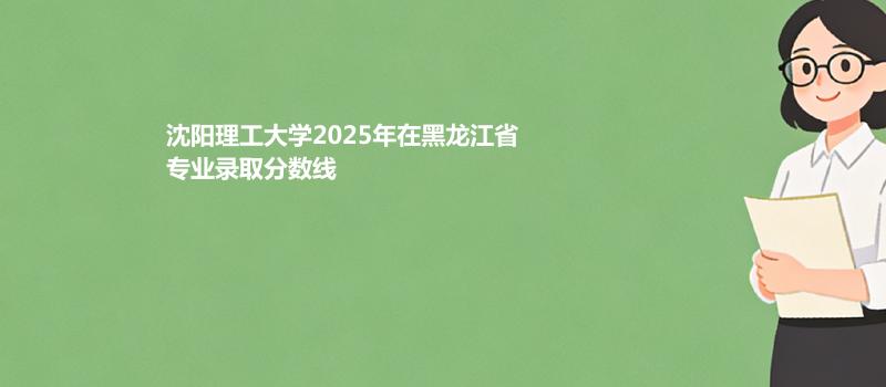 沈阳理工大学2025高考在黑龙江专业最低分 2026分数参考