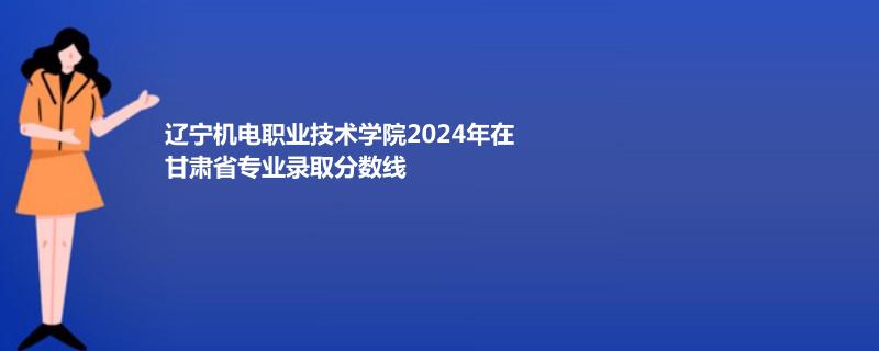 辽宁机电职业技术学院2024年在甘肃省专业录取分数线