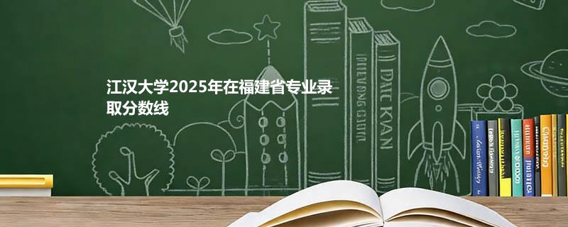江汉大学2025年在福建省专业录取分数线