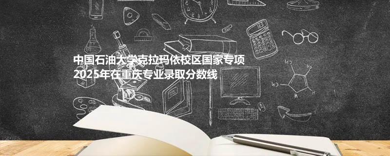 中国石油大学克拉玛依校区国家专项2025年在重庆录取专业分数汇总 2026多少分能考上
