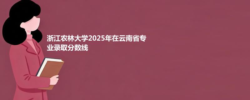 浙江农林大学2025在云南专业最低分及最高分