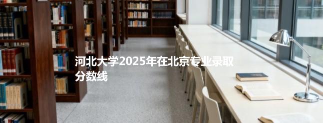 河北大学2025在北京专业录取最低分一览
