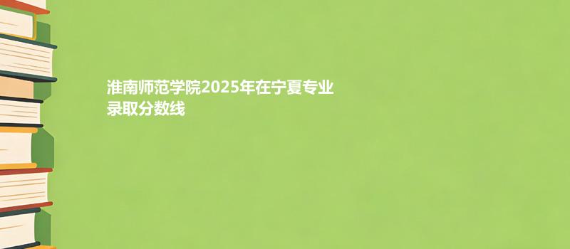 淮南师范学院2025在宁夏分专业录取最低分统计