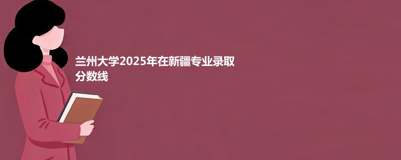 兰州大学2025高考在新疆专业分数线：理科最低543分，文科最低528分
