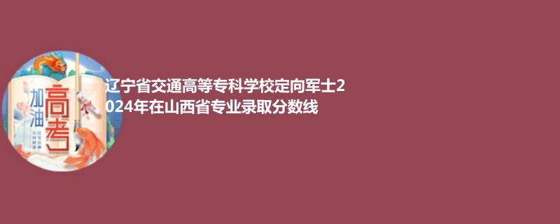 辽宁省交通高等专科学校定向军士2024年在山西省专业录取分数线