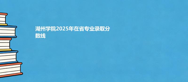 湖州学院2025各省专业分数线和计划汇总 2026报考建议