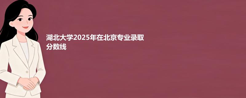 湖北大学2025在北京专业录取最低分一览