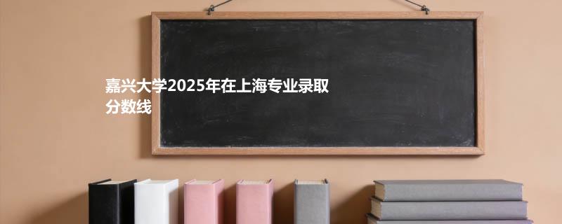 嘉兴大学2025在上海专业分数线和最低分排名