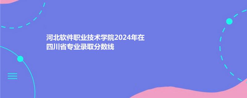 河北软件职业技术学院2024年在四川省专业录取分数线