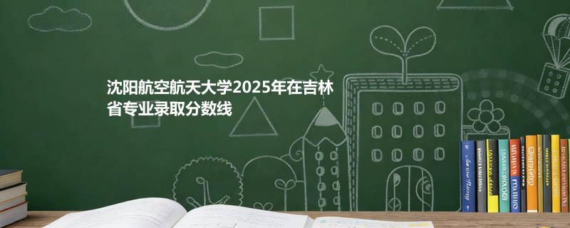 沈阳航空航天大学2025高考在吉林专业录取最低分数线