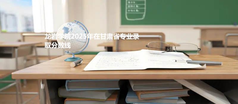 龙岩学院2025在甘肃专业录取最低分 容易录取专业汇总