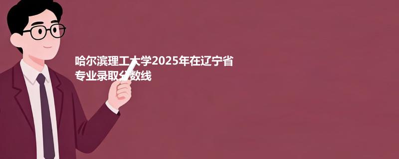 哈尔滨理工大学2025辽宁录取分数线 物理类533分 历史类513分