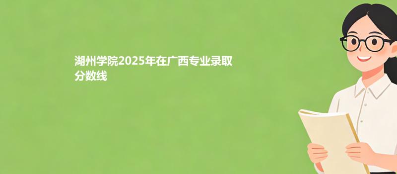湖州学院2025在广西专业录取最低分和最高分