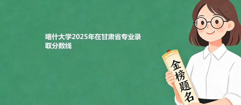 喀什大学2025在甘肃专业最低分和录取位次