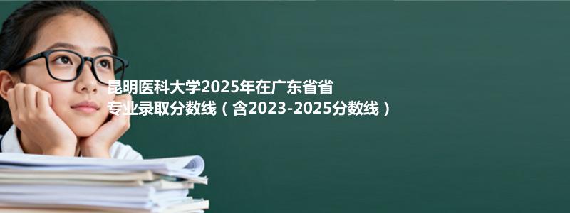 昆明医科大学2025年在广东专业录取分数线(含2023-2025历年)