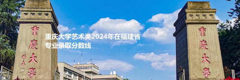 重庆大学艺术类2024高考在福建专业录取分数线